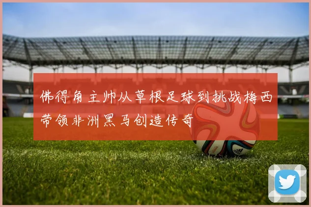 佛得角主帅从草根足球到挑战梅西带领非洲黑马创造传奇
