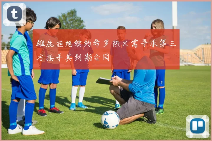 雄鹿拒绝续约希罗热火需寻求第三方接手其到期合同