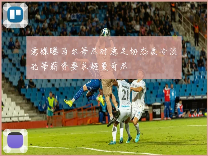 意媒曝马尔蒂尼对意足协态度冷淡孔蒂薪资要求超曼奇尼