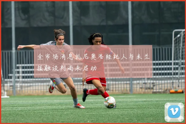 全市场消息扎尼奥洛经纪人与米兰接触谈判尚未启动