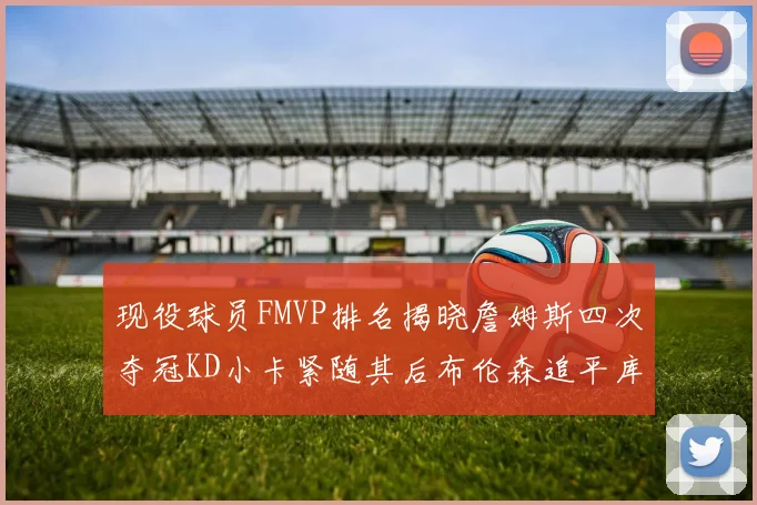 现役球员FMVP排名揭晓詹姆斯四次夺冠KD小卡紧随其后布伦森追平库里约基奇等