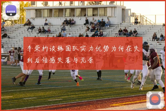 李荣杓谈韩国队实力优势为何在失利后倍感失落与无奈