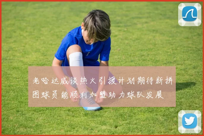 老哈达威谈热火引援计划期待新拼图球员能顺利加盟助力球队发展