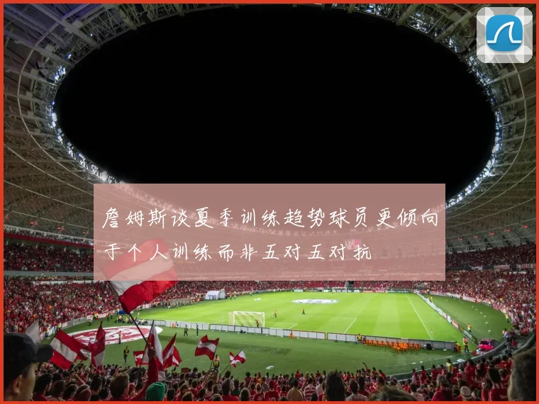 詹姆斯谈夏季训练趋势球员更倾向于个人训练而非五对五对抗