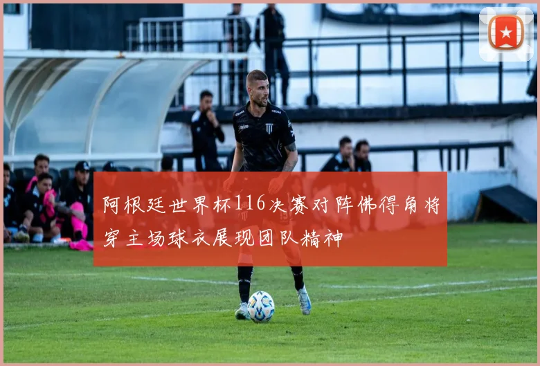 阿根廷世界杯116决赛对阵佛得角将穿主场球衣展现团队精神