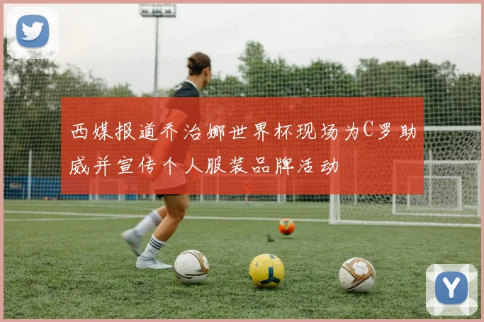 西媒报道乔治娜世界杯现场为C罗助威并宣传个人服装品牌活动