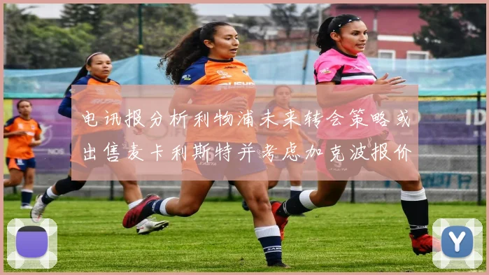 电讯报分析利物浦未来转会策略或出售麦卡利斯特并考虑加克波报价