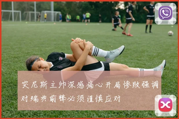 突尼斯主帅深感痛心开局惨败强调对瑞典前锋必须谨慎应对