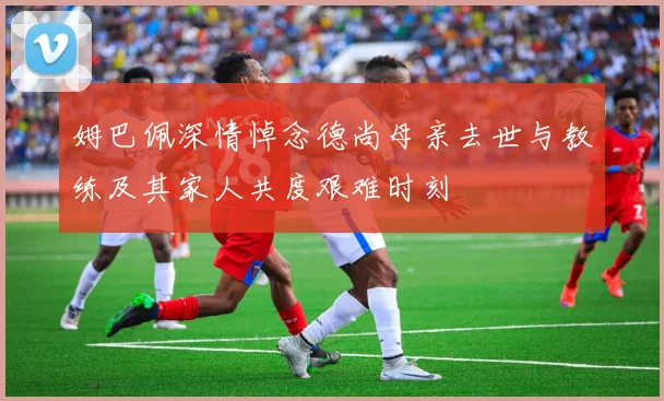 姆巴佩深情悼念德尚母亲去世与教练及其家人共度艰难时刻