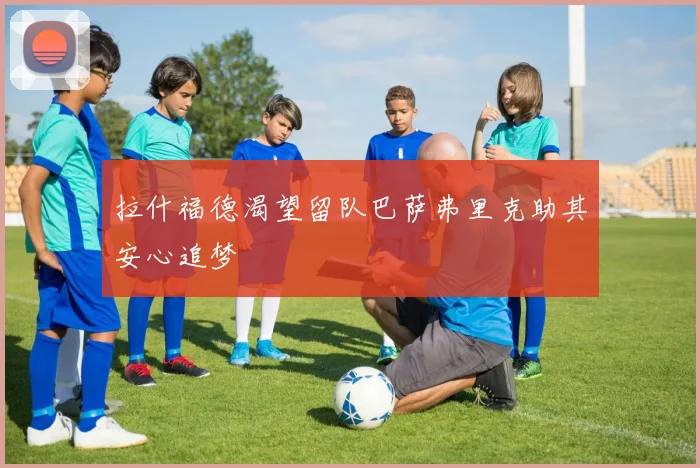拉什福德渴望留队巴萨弗里克助其安心追梦